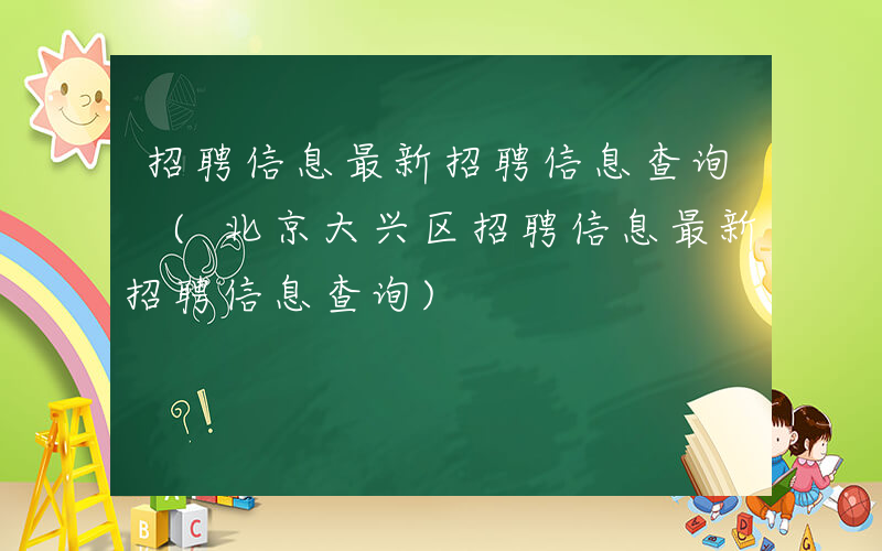招聘信息最新招聘信息查询 (北京大兴区招聘信息最新招聘信息查询)
